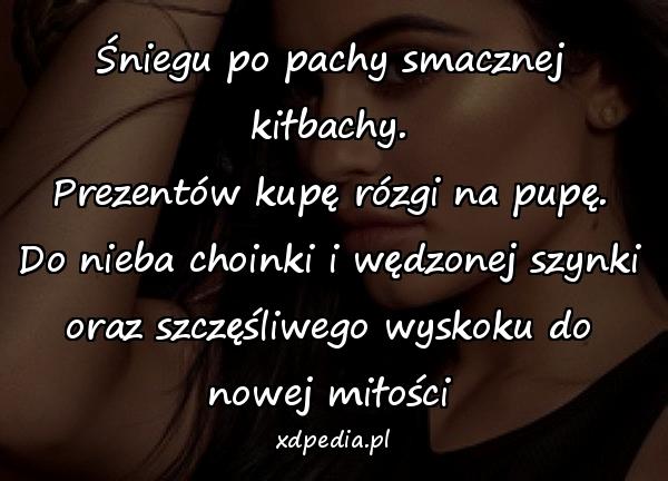 Śniegu po pachy smacznej kiłbachy.
Prezentów kupę rózgi na pupę.
Do nieba choinki i wędzonej szynki
oraz szczęśliwego wyskoku do nowej miłości