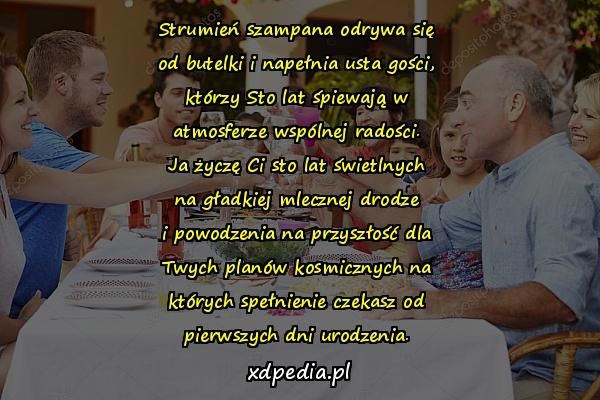 Strumień szampana odrywa się
od butelki i napełnia usta gości,
którzy Sto lat śpiewają w
atmosferze wspólnej radości.
Ja życzę Ci sto lat świetlnych
na gładkiej mlecznej drodze
i powodzenia na przyszłość dla
Twych planów kosmicznych na
których spełnienie czekasz od
pierwszych dni urodzenia.