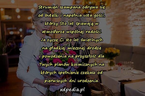 Strumień szampana odrywa się
od butelki i napełnia usta gości,
którzy Sto lat śpiewają w
atmosferze wspólnej radości.
Ja życzę Ci sto lat świetlnych
na gładkiej mlecznej drodze
i powodzenia na przyszłość dla
Twych planów kosmicznych na
których spełnienie czekasz od
pierwszych dni urodzenia.