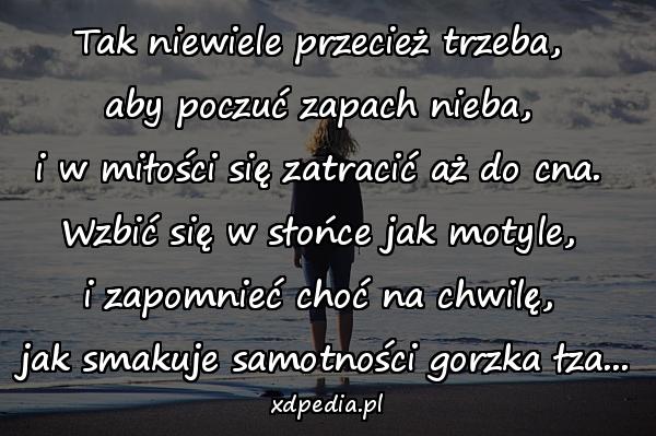 Tak niewiele przecież trzeba, 
aby poczuć zapach nieba, 
i w miłości się zatracić aż do cna. 
Wzbić się w słońce jak motyle, 
i zapomnieć choć na chwilę, 
jak smakuje samotności gorzka łza...