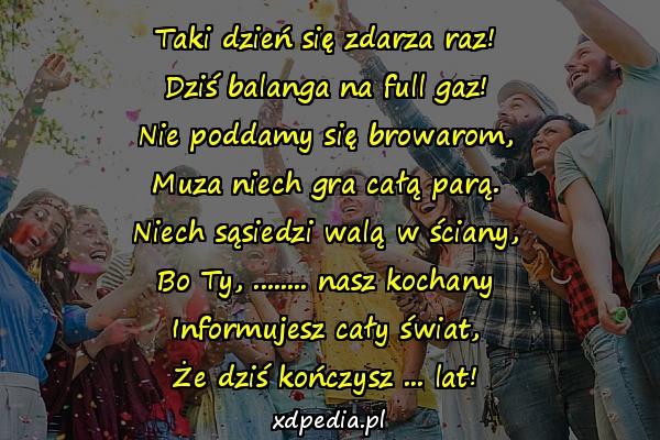 Taki dzień się zdarza raz!
Dziś balanga na full gaz!
Nie poddamy się browarom,
Muza niech gra całą parą.
Niech sąsiedzi walą w ściany,
Bo Ty, ........ nasz kochany
Informujesz cały świat,
Że dziś kończysz ... lat!