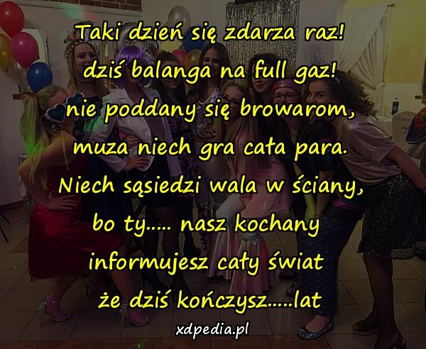 Taki dzień się zdarza raz!
dziś balanga na full gaz!
nie poddany się browarom,
muza niech gra cała para.
Niech sąsiedzi wala w ściany,
bo ty..... nasz kochany 
informujesz cały świat 
że dziś kończysz.....lat