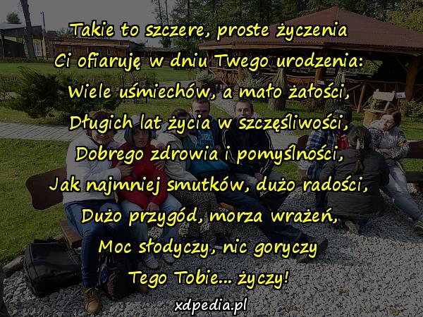 Takie to szczere, proste życzenia
Ci ofiaruję w dniu Twego urodzenia:
Wiele uśmiechów, a mało żałości,
Długich lat życia w szczęśliwości,
Dobrego zdrowia i pomyślności,
Jak najmniej smutków, dużo radości,
Dużo przygód, morza wrażeń,
Moc słodyczy, nic goryczy
Tego Tobie... życzy!