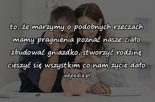 to, że marzymy o podobnych rzeczach\nmamy pragnienia poznać nasze ciało\nzbudować gniazdko, stworzyć rodzinę\ncieszyć się wszystkim co nam życie dało