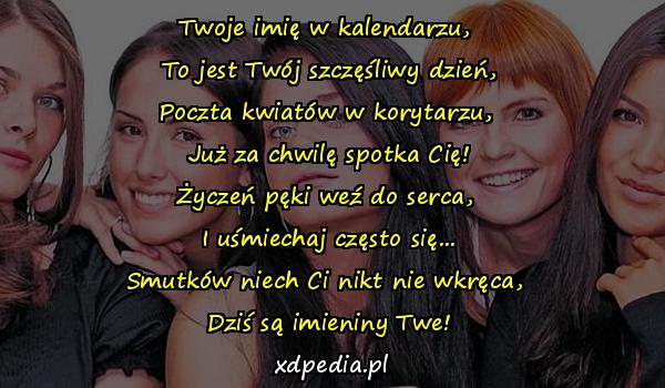 Twoje imię w kalendarzu, 
To jest Twój szczęśliwy dzień,
Poczta kwiatów w korytarzu, 
Już za chwilę spotka Cię!
Życzeń pęki weź do serca, 
I uśmiechaj często się...
Smutków niech Ci nikt nie wkręca, 
Dziś są imieniny Twe!