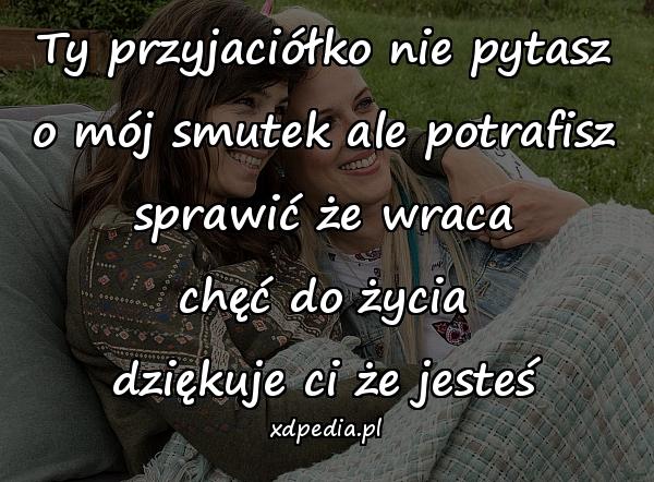 Ty przyjaciółko nie pytasz
o mój smutek ale potrafisz
sprawić że wraca
chęć do życia
dziękuje ci że jesteś