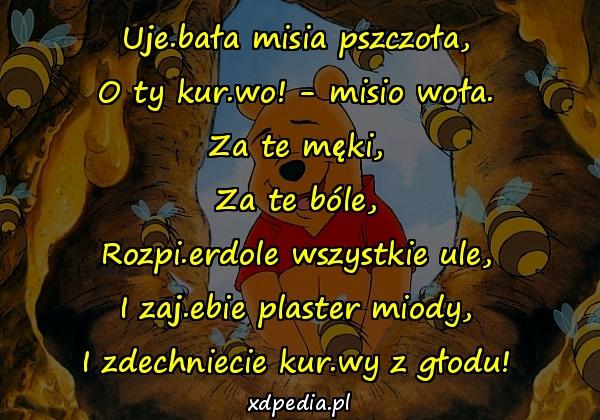 Uje.bała misia pszczoła,
O ty kur.wo! - misio woła.
Za te męki,
Za te bóle,
Rozpi.erdole wszystkie ule,
I zaj.ebie plaster miody,
I zdechniecie kur.wy z głodu!