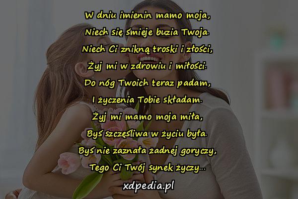 W dniu imienin mamo moja,
Niech się śmieje buzia Twoja.
Niech Ci znikną troski i złości,
Żyj mi w zdrowiu i miłości.
Do nóg Twoich teraz padam,
I życzenia Tobie składam.
Żyj mi mamo moja miła,
Byś szczęśliwa w życiu była.
Byś nie zaznała żadnej goryczy,
Tego Ci Twój synek życzy...