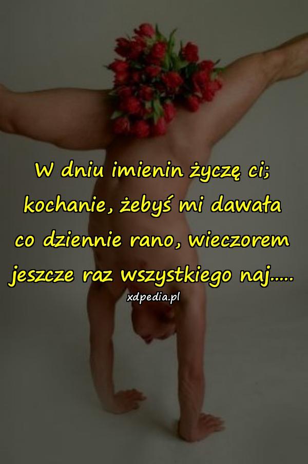 W dniu imienin życzę ci;
kochanie, żebyś mi dawała
co dziennie rano, wieczorem
jeszcze raz wszystkiego naj.....