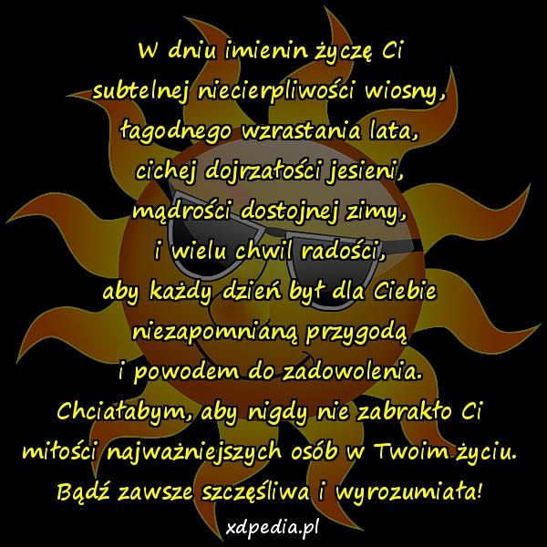 W dniu imienin życzę Ci
subtelnej niecierpliwości wiosny,
łagodnego wzrastania lata,
cichej dojrzałości jesieni,
mądrości dostojnej zimy,
i wielu chwil radości,
aby każdy dzień był dla Ciebie
niezapomnianą przygodą
i powodem do zadowolenia.
Chciałabym, aby nigdy nie zabrakło Ci
miłości najważniejszych osób w Twoim życiu.
Bądź zawsze szczęśliwa i wyrozumiała!