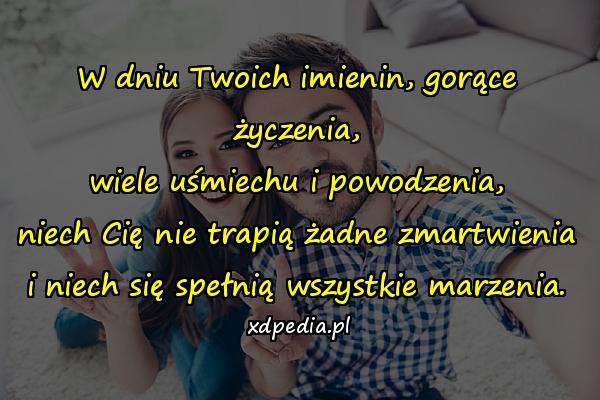 W dniu Twoich imienin, gorące życzenia,
wiele uśmiechu i powodzenia,
niech Cię nie trapią żadne zmartwienia
i niech się spełnią wszystkie marzenia.