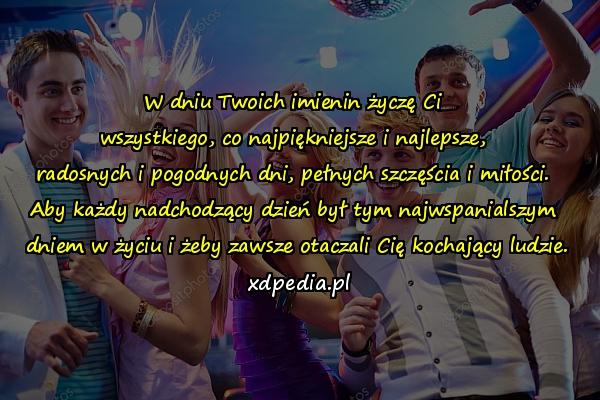 W dniu Twoich imienin życzę Ci 
wszystkiego, co najpiękniejsze i najlepsze, 
radosnych i pogodnych dni, pełnych szczęścia i miłości. 
Aby każdy nadchodzący dzień był tym najwspanialszym 
dniem w życiu i żeby zawsze otaczali Cię kochający ludzie.