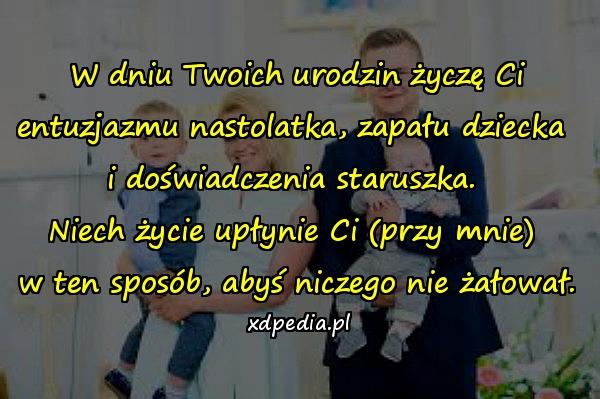 W dniu Twoich urodzin życzę Ci\nentuzjazmu nastolatka, zapału dziecka \ni doświadczenia staruszka. \nNiech życie upłynie Ci (przy mnie) \nw ten sposób, abyś niczego nie żałował.