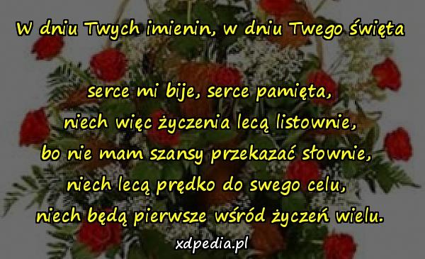 W dniu Twych imienin, w dniu Twego święta 
serce mi bije, serce pamięta,
 niech więc życzenia lecą listownie, 
bo nie mam szansy przekazać słownie, 
niech lecą prędko do swego celu, 
niech będą pierwsze wśród życzeń wielu.