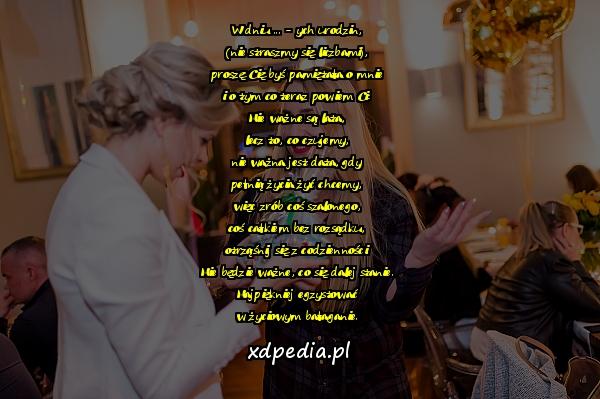 W dniu ... - ych urodzin,
(nie straszmy się liczbami),
proszę Cię byś pamiętała o mnie
i o tym co teraz powiem Ci:
Nie ważne są lata,
lecz to, co czujemy,
nie ważna jest data, gdy
pełnią życia żyć chcemy,
więc zrób coś szalonego,
coś całkiem bez rozsądku,
otrząśnij się z codzienności.
Nie będzie ważne, co się dalej stanie.
Najpiękniej egzystować
w życiowym bałaganie.