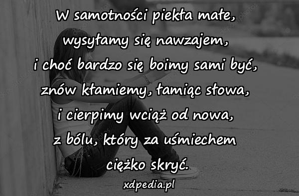 W samotności piekła małe, 
wysyłamy się nawzajem, 
i choć bardzo się boimy sami być, 
znów kłamiemy, łamiąc słowa, 
i cierpimy wciąż od nowa, 
z bólu, który za uśmiechem 
ciężko skryć.