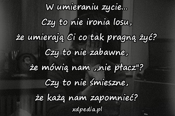 W umieraniu zycie...
Czy to nie ironia losu,
że umierają Ci co tak pragną żyć?
Czy to nie zabawne,
że mówią nam ,,nie płacz