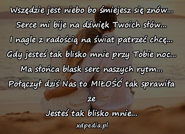 Wszędzie jest niebo bo śmiejesz się znów...
Serce mi bije na dźwięk Twoich słów...
I nagle z radością na świat patrzeć chcę...
Gdy jesteś tak blisko mnie przy Tobie noc...
Ma słońca blask serc naszych rytm...
Połączył dziś Nas to MIŁOŚĆ tak sprawiła że
Jesteś tak blisko mnie...