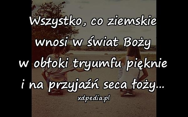 Wszystko, co ziemskie
wnosi w świat Boży
w obłoki tryumfu pięknie
i na przyjaźń seca łoży...