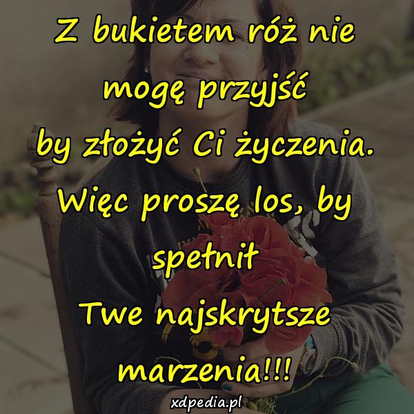 Z bukietem róż nie mogę przyjść
by złożyć Ci życzenia.
Więc proszę los, by spełnił
Twe najskrytsze marzenia!!!