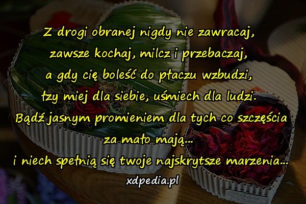 Z drogi obranej nigdy nie zawracaj, 
zawsze kochaj, milcz i przebaczaj, 
a gdy cię boleść do płaczu wzbudzi, 
łzy miej dla siebie, uśmiech dla ludzi. 
Bądź jasnym promieniem dla tych co szczęścia za mało mają... 
i niech spełnią się twoje najskrytsze marzenia...