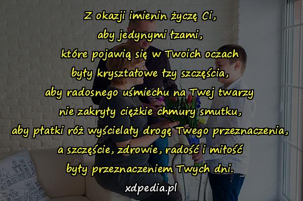 Z okazji imienin życzę Ci,
aby jedynymi łzami,
które pojawią się w Twoich oczach
były kryształowe łzy szczęścia,
aby radosnego uśmiechu na Twej twarzy
nie zakryły ciężkie chmury smutku,
aby płatki róż wyścielały drogę Twego przeznaczenia,
a szczęście, zdrowie, radość i miłość
były przeznaczeniem Twych dni.