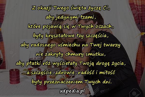 Z okazji Twego święta życzę Ci, 
aby jedynymi łzami, 
które pojawią się w Twych oczach, 
były kryształowe łzy szczęścia, 
aby radosnego uśmiechu na Twej twarzy 
nie zakryły chmury smutku, 
aby płatki róż wyściełały Twoją drogę życia, 
a szczęście, zdrowie, radość i miłość 
były przeznaczeniem Twych dni.