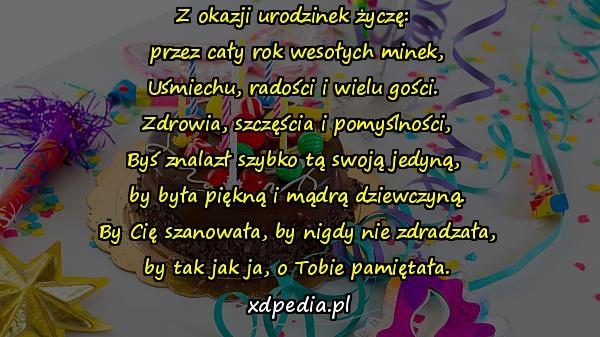 Z okazji urodzinek życzę: 
przez cały rok wesołych minek,
Uśmiechu, radości i wielu gości. 
Zdrowia, szczęścia i pomyślności,
Byś znalazł szybko tą swoją jedyną, 
by była piękną i mądrą dziewczyną.
By Cię szanowała, by nigdy nie zdradzała,
by tak jak ja, o Tobie pamiętała.