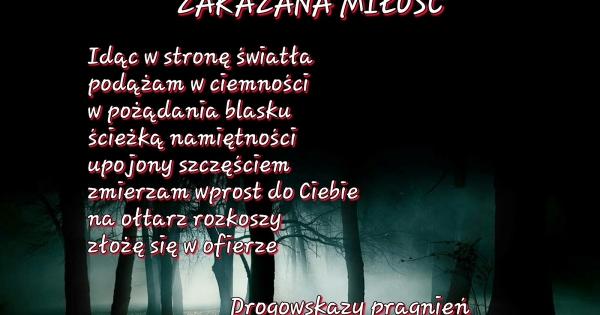 Zakazana miłość
idąc w stronę swiatła
podążam w ciemności
w pożądanie blasku
ścieżka namiętności
upojony szczęściem
zmierzam w prosto do ciebie
na ołtarz rozkoszy złoże się w ofierze 
drogowskaz pragnień