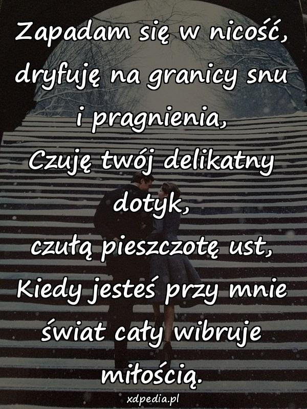 Zapadam się w nicość,
dryfuję na granicy snu i pragnienia,
Czuję twój delikatny dotyk,
czułą pieszczotę ust,
Kiedy jesteś przy mnie
świat cały wibruje miłością.