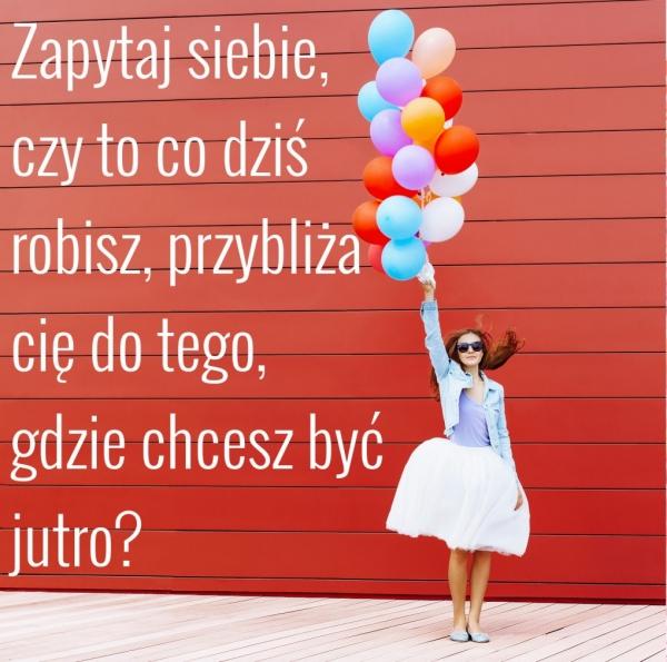 Zapytaj siebie,
czy to co dziś
robisz, przybliża
cię do tego,
gdzie chcesz być jutro?