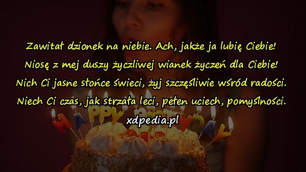 Zawitał dzionek na niebie. Ach, jakże ja lubię Ciebie!
Niosę z mej duszy życzliwej wianek życzeń dla Ciebie!
Nich Ci jasne słońce świeci, żyj szczęśliwie wśród radości.
Niech Ci czas, jak strzała leci, pełen uciech, pomyślności.