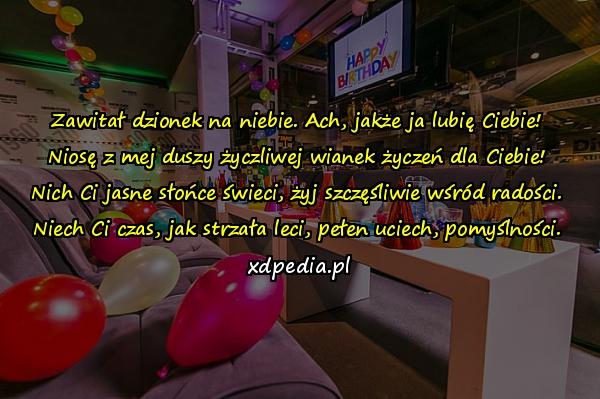 Zawitał dzionek na niebie. Ach, jakże ja lubię Ciebie!
Niosę z mej duszy życzliwej wianek życzeń dla Ciebie!
Nich Ci jasne słońce świeci, żyj szczęśliwie wśród radości.
Niech Ci czas, jak strzała leci, pełen uciech, pomyślności.