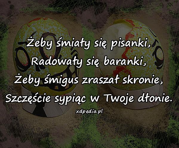 Żeby śmiały się pisanki, Radowały się baranki, Żeby śmigus zraszał skronie, Szczęście sypiąc w Twoje dłonie.