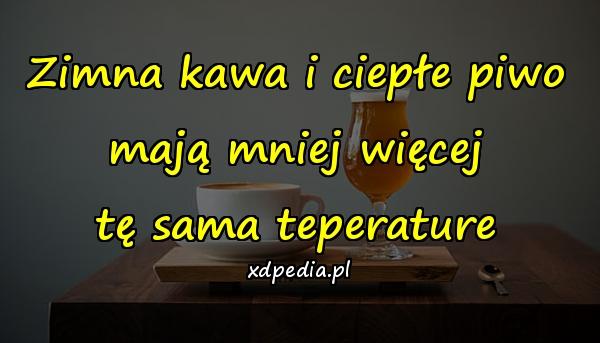 Zimna kawa i ciepłe piwo
mają mniej więcej
tę sama teperature