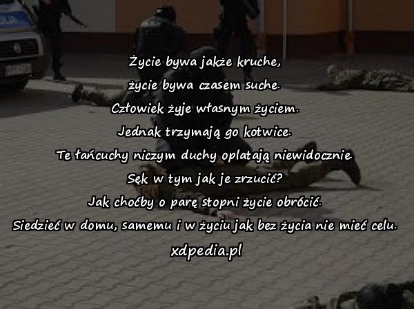 Życie bywa jakże kruche,\nżycie bywa czasem suche.\nCzłowiek żyje własnym życiem.\nJednak trzymają go kotwice.\nTe łańcuchy niczym duchy oplatają niewidocznie.\nSęk w tym jak je zrzucić?\nJak choćby o parę stopni życie obrócić.\nSiedzieć w domu, samemu i w życiu jak bez życia nie mieć celu.