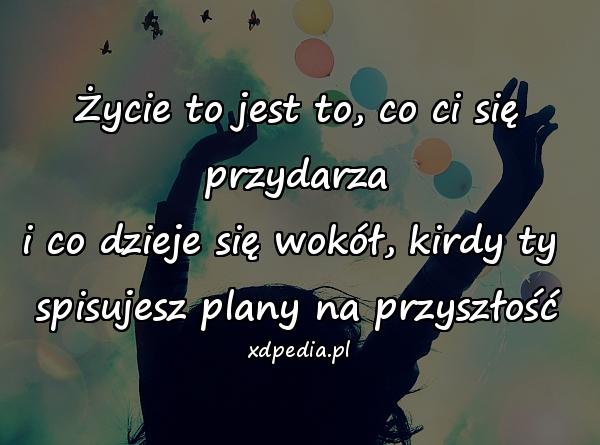 Życie to jest to, co ci się przydarza
i co dzieje się wokół, kirdy ty 
spisujesz plany na przyszłość