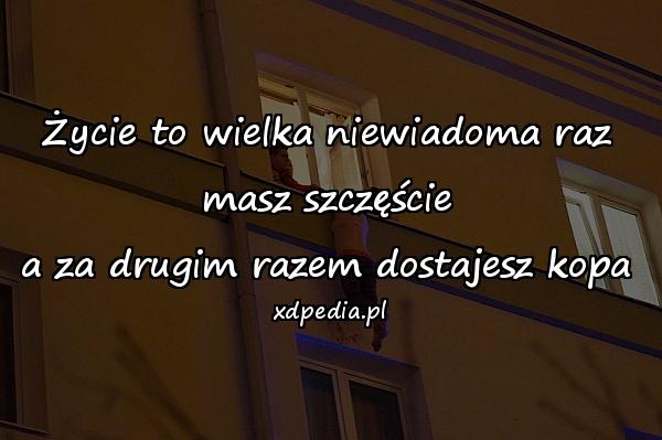 Życie to wielka niewiadoma raz masz szczęście
a za drugim razem dostajesz kopa