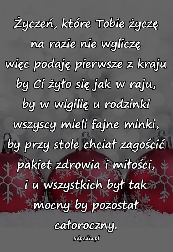 Życzeń, które Tobie życzę na razie nie wyliczę więc podaję pierwsze z kraju by Ci żyło się jak w raju, by w wigilię u rodzinki wszyscy mieli fajne minki, by przy stole chciał zagościć pakiet zdrowia i miłości, i u wszystkich był tak mocny by pozostał całoroczny.