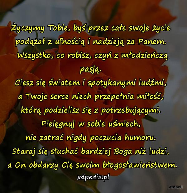 Życzymy Tobie, byś przez całe swoje życie 
podążał z ufnością i nadzieją za Panem. 
Wszystko, co robisz, czyń z młodzieńczą pasją. 
Ciesz się światem i spotykanymi ludźmi, 
a Twoje serce niech przepełnia miłość, 
którą podzielisz się z potrzebującymi. 
Pielęgnuj w sobie uśmiech, 
nie zatrać nigdy poczucia humoru. 
Staraj się słuchać bardziej Boga niż ludzi, 
a On obdarzy Cię swoim błogosławieństwem.