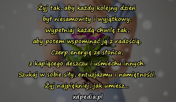 Żyj tak, aby każdy kolejny dzień
był niesamowity i wyjątkowy.
Wypełniaj każdą chwilę tak,
aby potem wspominać ją z radością.
Czerp energię ze słońca,
z kapiącego deszczu i uśmiechu innych.
Szukaj w sobie siły, entuzjazmu i namiętności.
Żyj najpiękniej, jak umiesz...